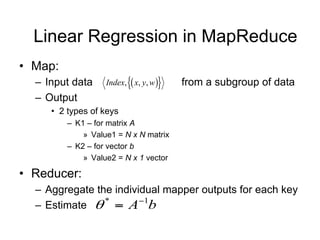 Linear Regression in MapReduce
• Map:
  – Input data     Index,  x, y, w   from a subgroup of data
  – Output
     • 2 types of keys
         – K1 – for matrix A
             » Value1 = N x N matrix
         – K2 – for vector b
             » Value2 = N x 1 vector

• Reducer:
  – Aggregate the individual mapper outputs for each key
  – Estimate   A b
                *      1
 