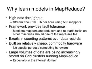 Why learn models in MapReduce?
• High data throughput
  – Stream about 100 Tb per hour using 500 mappers
• Framework provides fault tolerance
  – Monitors mappers and reducers and re-starts tasks on
    other machines should one of the machines fail
• Excels in counting patterns over data records
• Built on relatively cheap, commodity hardware
  – No special purpose computing hardware
• Large volumes of data are being increasingly
  stored on Grid clusters running MapReduce
  – Especially in the internet domain
 