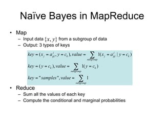 Naïve Bayes in MapReduce
• Map
  – Input data {x, y} from a subgroup of data
  – Output: 3 types of keys

        key  ( x j  a pj , y  ck ), value 
                        j
                                                      
                                                  subgroup
                                                             1( x j  a pj | y  ck )
                                                                        j               CPT


        key  ( y  ck ), value      
                                    subgroup
                                               1( y  ck )                              Class prior

        key  " samples ", value        
                                       subgroup
                                                  1                                     Normalization

• Reduce
  – Sum all the values of each key
  – Compute the class prior and the conditional probabilities
 