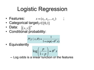 Logistic Regression
• Features:              x  ( x1 , x2 ,...xn )
                                              ;
• Categorical target:          y [0,1]
  Data:  x, y 
                   m
•
• Conditional probability:
                                         1
                P ( y | x,  ) 
                                 1  exp( T x)
• Equivalently
                             p 
                        log        T x
                             1 p 
    – Log odds is a linear function of the features
 