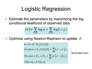 Logistic Regression
• Estimate the parameters by maximizing the log
  conditional likelihood of observed data
              LCL       log p   log 1  p 
                        i: yi 1
                                      i
                                            i: yi 0
                                                               i



• Optimize using Newton-Raphson to update 
                 H 1 LCL  
             Gradient   LCL   j    y i  p i  x ij
                                                       i
                                                                   Summation form
             Hessian  H jk  H jk   p  p  1 x x  i   i   i i
                                                               j k
                                              i

             i  [1, m]; j , k  [1, n]
      Data                                Features
 