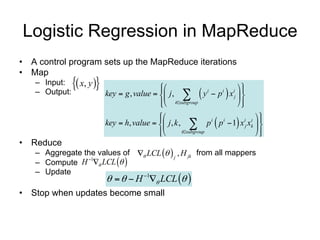 Logistic Regression in MapReduce
• A control program sets up the MapReduce iterations
• Map
   – Input:  x, y 
                                                              
   – Output:                                                
                       key  g , value   j ,  y i  p i x ij  
                                          isubgroup
                                                                
                                         
                                                                      
                                                                    i i 
                                                                
                       key  h, value   j , k ,  p p  1 x j xk  
                                                             i i

                                         
                                                 isubgroup           
                                                                        
• Reduce
   – Aggregate the values of  LCL   j , H jk from all mappers
   – Compute H  LCL  
                1

   – Update
                           H  LCL  
                              1


• Stop when updates become small                1 update per iteration
 