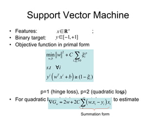 Support Vector Machine
• Features:         x  Rn          ;
• Binary target:    y [1, 1]
• Objective function in primal form
         min w  C  i p , i  ( wT xi  yi )
                  2

         w ,b
                          i ,i  0

         s.t i
                        
         y i wT xi  b  (1  i )
                p=1 (hinge loss), p=2 (quadratic loss)
• For quadratic loss, batch gradient descent to estimate w
                      Gw  2w  2C   w.xi  yi  xi
                                       i

                                      Summation form
 