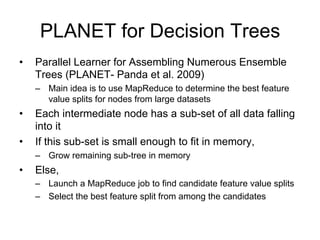 PLANET for Decision Trees
•   Parallel Learner for Assembling Numerous Ensemble
    Trees (PLANET- Panda et al. 2009)
    – Main idea is to use MapReduce to determine the best feature
      value splits for nodes from large datasets
•   Each intermediate node has a sub-set of all data falling
    into it
•   If this sub-set is small enough to fit in memory,
    – Grow remaining sub-tree in memory
•   Else,
    – Launch a MapReduce job to find candidate feature value splits
    – Select the best feature split from among the candidates
 