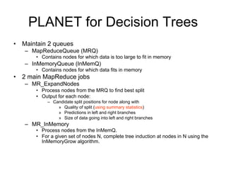 PLANET for Decision Trees
• Maintain 2 queues
   – MapReduceQueue (MRQ)
      • Contains nodes for which data is too large to fit in memory
   – InMemoryQueue (InMemQ)
      • Contains nodes for which data fits in memory
• 2 main MapReduce jobs
   – MR_ExpandNodes
      • Process nodes from the MRQ to find best split
      • Output for each node:
           – Candidate split positions for node along with
               » Quality of split (using summary statistics)
               » Predictions in left and right branches
               » Size of data going into left and right branches
   – MR_InMemory
      • Process nodes from the InMemQ.
      • For a given set of nodes N, complete tree induction at nodes in N using the
        InMemoryGrow algorithm.
 