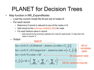 PLANET for Decision Trees
• Map function in MR_ExpandNodes
   – Load the current model file and set of nodes N from MRQ
   – For each record
       • Determine if record is relevant to any of the nodes in N
       • Add record to the summary statistics (SS) for node
       • For each feature-value in record
            – Add record to the summary statistics for node for split points “s” less than the
              value in record “v”
   – Output
                              Split ID
       key  (n  N , x  Ordered  feature, s ); value  Tn , x  s                     SS of

       key  (n  N , x  Categorical  feature); value   v, Tn , x v 
                                                                                         candidate
                                                                                          splits
       key  (n  N ); value  SS                                          SS of parent node
                                                       
       Tn , x  s   SS    y,  y ,  1   2

                            subgroup subgroup subgroup          SS for variance impurity
 
