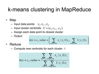 k-means clustering in MapReduce
• Map
  –   Input data points: x1 , x2 ...xN
  –   Input cluster centroids: C  (c1 , c2 ,...cK )
  –   Assign each data point to closest cluster
  –   Output
                                                                         
                    key  ci , value    x j | x j  ci ,  1| x j  ci 
• Reduce                                subgroup          subgroup       
  – Compute new centroids for each cluster ci

                                  
                                key  ci subgroup
                                                    x j | x j  ci
           key  ci , value 
                                    
                                  key  ci subgroup
                                                      1| x j  ci
 