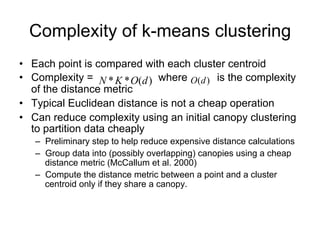 Complexity of k-means clustering
• Each point is compared with each cluster centroid
• Complexity = N * K * O(d ) where O(d ) is the complexity
  of the distance metric
• Typical Euclidean distance is not a cheap operation
• Can reduce complexity using an initial canopy clustering
  to partition data cheaply
   – Preliminary step to help reduce expensive distance calculations
   – Group data into (possibly overlapping) canopies using a cheap
     distance metric (McCallum et al. 2000)
   – Compute the distance metric between a point and a cluster
     centroid only if they share a canopy.
 