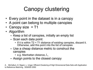 Canopy clustering
•    Every point in the dataset is in a canopy
•    A point can belong to multiple canopies
•    Canopy size = T1
•    Algorithm
      – Keep a list of canopies, initially an empty list
      – Scan each data point:
            • If it is within T2 < T1 distance of existing canopies, discard it.
              Otherwise, add this point into the list of canopies
      – Use a cheap distance metric to construct the
        canopies
            • e.g. Manhattan distance, L
      – Assign points to the closest canopy

A. McCallum, K. Nigam, L. Ungar. Efficient Clustering of High Dimensional Data Sets with Application
to Reference Matching, SIGKDD 2000
 