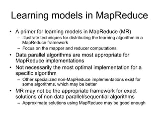 Learning models in MapReduce
• A primer for learning models in MapReduce (MR)
   – Illustrate techniques for distributing the learning algorithm
     in a MapReduce framework
   – Focus on the mapper and reducer computations
• Data parallel algorithms are most appropriate for
  MapReduce implementations
• Not necessarily the most optimal implementation for a
  specific algorithm
   – Other specialized non-MapReduce implementations exist
     for some algorithms, which may be better
• MR may not be the appropriate framework for exact
  solutions of non data parallel/sequential algorithms
   – Approximate solutions using MapReduce may be good
     enough
 