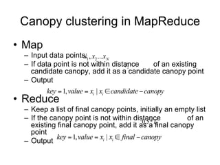 Canopy clustering in MapReduce
• Map
 – Input data points: x1 , x2 ...xN
 – If data point is not within distance
                                    T2  of an existing
   candidate canopy, add it as a candidate canopy point
 – Output
        key  1, value  xi | xi  candidate  canopy
• Reduce
 – Keep a list of final canopy points, initially an empty list
 – If the canopy point is not within distance
                                        0.5*T2
                                                       of an
   existing final canopy point, add it as a final canopy
   point
 – Output
           key  1, value  xi | xi  final  canopy
 