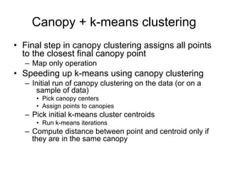 Canopy + k-means clustering
• Final step in canopy clustering assigns all points
  to the closest final canopy point
  – Map only operation
• Speeding up k-means using canopy clustering
  – Initial run of canopy clustering on the data (or on a
      sample of data)
     • Pick canopy centers
     • Assign points to canopies
  – Pick initial k-means cluster centroids
     • Run k-means iterations
  – Compute distance between point and centroid only if
    they are in the same canopy
 