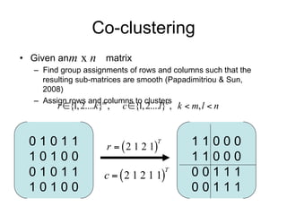 Co-clustering
• Given an m   x n matrix
   – Find group assignments of rows and columns such that the resulting
     sub-matrices are smooth (Papadimitriou & Sun, 2008)
   – Assign rows and columns to clusters

          r {1, 2....k}m ,   c {1, 2....l}n , k  m, l  n



  01011                   r   2 1 2 1
                                        T          11000
  10100                                            11000
  01011                  c   2 1 2 1 1          00111
                                            T


  10100                                            00111
 