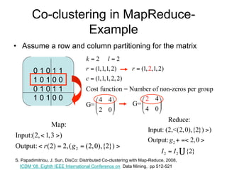 Co-clustering in MapReduce-
                  Example
• Assume a row and column partitioning for the matrix
                                   k 2 l2
         01011                     r  (1,1,1, 2)         r  (1, 2,1, 2)
         10100                     c  (1,1,1, 2, 2)
         01011                     Cost function = Number of non-zeros per group
         10100                         4 4            2 4
                                   G=             G=      
                                       2 0            4 0
                                                                          Reduce:
              Map:
                                                                  Input: (2,<(2, 0),{2}) )
Input:(2,  1,3 )
                                                                  Output: g 2   2, 0 
Output:  r (2)  2, ( g 2  (2, 0),{2}) 
                                                                         I2  I2    {2}
S. Papadimitriou, J. Sun, DisCo: Distributed Co-clustering with Map-Reduce, 2008,
  ICDM '08. Eighth IEEE International Conference on Data Mining, pp 512-521
 