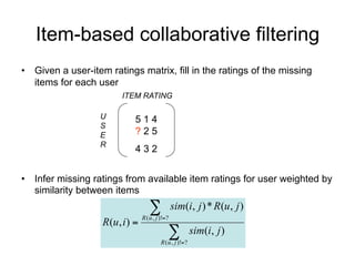 Item-based collaborative filtering
• Given a user-item ratings matrix, fill in the ratings of the missing
  items for each user
                        ITEM RATING

                   U       514
                   S
                   E       ?25
                   R
                           432


• Infer missing ratings from available item ratings for user weighted by
  similarity between items
                                   
                                R ( u , j )!?
                                                 sim(i, j ) * R(u, j )
                   R(u, i ) 
                                             
                                         R ( u , j )!?
                                                          sim(i, j )
 