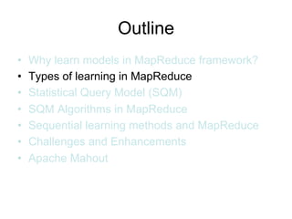 Outline
•   Why learn models in MapReduce framework?
•   Types of learning in MapReduce
•   Statistical Query Model (SQM)
•   SQM Algorithms in MapReduce
•   Sequential learning methods and MapReduce
•   Challenges and Enhancements
•   Apache Mahout
 