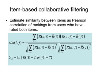 Item-based collaborative filtering
• Estimate similarity between items as Pearson
  correlation of rankings from users who have
  rated both items.

                          R(u, i)  R (i)  R(u, j )  R ( j ) 
                        U ij
 sim(i, j ) 
                   R(u, i)  R (i)    R(u, j )  R ( j ) 
                                           2                          2

                 U ij                          U ij

 U ij  {u | R(i )!  ?, R( j )!  ?}
 