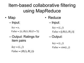 Item-based collaborative filtering
        using MapReduce
• Map                                  • Reduce
  – Input:                               – Input:
   key  u,                                key  (i, j )
   Value  {(i, R(i ) | R(i )!  ?)}       Value  [( R(i ), R( j )]
  – Output: Ratings for                  – Output:
    item pairs
                                           key  (i, j )
   key  (i, j )                           Value  sim(i, j )
   Value  ( R(i ), R( j ))
 