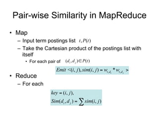 Pair-wise Similarity in MapReduce
• Map
  – Input term postings list t , P(t )
  – Take the Cartesian product of the postings list with
    itself
     • For each pair of   (di , d j )  P(t )

                     Emit <(i, j ), sim(i, j )  wt ,di * wt ,d j 
• Reduce
  – For each
                  key  (i, j ),
                  Sim(di , d j )   sim(i, j )
 