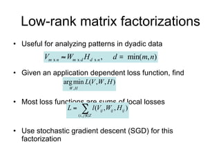 Low-rank matrix factorizations
• Useful for analyzing patterns in dyadic data
         Vm x n  Wm x d H d x n ,                 d       min(m, n)

• Given an application dependent loss function, find
                 arg min L(V ,W , H )
                   W ,H

• Most loss functions are sums of local losses
                   L       
                          ( i , j )Z
                                        l (Vij ,Wij , H ij )

• Use stochastic gradient descent (SGD) for this
  factorization
 