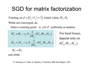 SGD for matrix factorization
Training set Z  Vij | Vij !  ?  , initial values W0 , H 0
While not converged, do
 Select a training point (i, j )  Z uniformly at random
                   Lij (W , H )
                    
 Wi*  Wi*   n N
    '
                         l (Vij ,Wi* , H * j ) For local losses,
                   WWi ' k
                      i*
                                                             depend only on
                      Lij (W , H )
                       
  H* j  H* j   n N       l (Vij ,Wi* , H * j )            l (Vij , Wi* , H * j )
                      HjH kj '
                         *

   Wi*  Wi*
           '


end while

     R. Gemulla, P.J. Haas, E. Nijkamp, Y. Sismanis, IBM Tech Report , 2011
 