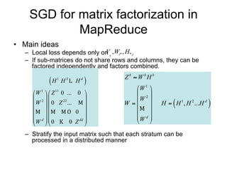 SGD for matrix factorization in
            MapReduce
• Main ideas
   – Local loss depends only on Vij ,Wi* , H* j
   – If sub-matrices do not share rows and columns, they can be
     factored independently and factors combined.
                                         Z b  W bH b
            H   1
                     H   2
                             H   d
                                     
                                            W 1 
      W  Z 0 ... 0 
        1     11
                                             2
      2                                 W 
      W  0 Z 22 ...                  W                
                                                        H  H 1 , H 2 ...H d   
                    0                       
                                        W d 
      W d  0         dd 
                                                
                 0 Z 

   – Stratify the input matrix such that each stratum can be processed
     in a distributed manner
 