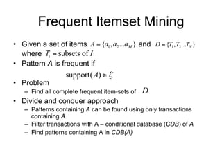 Frequent Itemset Mining
• Set of items I  {a1 , a2 ...aM } and D  {T1 , T2 ...TN }
  where Ti  subsets of I
• Pattern A  I       is frequent if
                    support( A)  
• Problem
    – Find all complete frequent item-sets of    D
• Divide and conquer approach
    – Patterns containing A can be found using only transactions
      containing A.
    – Filter transactions with A – conditional database (CDB) of A
    – Find patterns containing A in CDB(A)
 