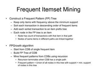 Frequent Itemset Mining
• Construct a Frequent Pattern (FP) Tree
   –   Keep only items with frequency above the minimum support
   –   Sort each transaction in descending order of frequent items
   –   Add each sorted transaction to an item prefix tree
   –   Each node in the FP tree is an item
         • Node has count of transactions with that item in that path
         • Nodes of same items in different paths are linked together


• FPGrowth algorithm
   – Start from CDB of single frequent item
   – Build FP Tree of CDB
   – Mine frequent patterns from CDBs using recursion
         • Recursion terminates when CDB has a single path
         • Frequent pattern = Union of all nodes in this tree with support = min. support
           of nodes in this tree

  Mining frequent patterns without candidate generation, J. Han, J. Pei,Y. Yin. 2000, In SIGMOD, 2000.
 
