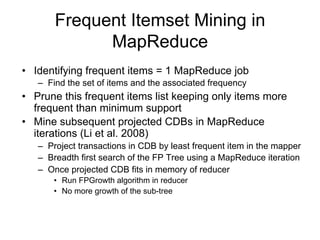Frequent Itemset Mining in
             MapReduce
• Identifying frequent items = 1 MapReduce job
   – Find the set of items and the associated frequency
• Prune this frequent items list keeping only items more
  frequent than minimum support
• Mine subsequent projected CDBs in MapReduce
  iterations (Li et al. 2008)
   – Project transactions in CDB by least frequent item in the mapper
   – Breadth first search of the FP Tree using a MapReduce iteration
   – Once projected CDB fits in memory of reducer
       • Run FPGrowth algorithm in reducer
       • No more growth of the sub-tree
 