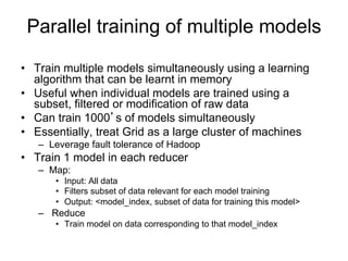 Parallel training of multiple models

• Train multiple models simultaneously using a
  learning algorithm that can be learnt in memory
• Useful when individual models are trained using
  a subset, filtered or modification of raw data
• Can train 1000’s of models simultaneously
• Train 1 model in each reducer
  – Map:
     • Input: All data
     • Filters subset of data relevant for each model training
     • Output: <model_index, subset of data for training this model>
  – Reduce
     • Train model on data corresponding to that model_index
 