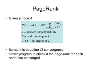 PageRank
• Given a node A
                                               PR(Ti )
          PR( A)  d  (1  d ) * 
                                 {Ti :Ti  A} C (Ti )

          d  random jump probability
          Ti  node pointing to A
          C (Ti )  out-degree of Ti


• Iterate this equation till convergence
• Driver program to check if the page rank for each
  node has converged
 