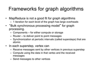 Frameworks for graph algorithms
• MapReduce is not a good fit for graph algorithms
   – 1 iteration for each level of the graph has large overheads
• “Bulk synchronous processing model” for graph
  processing.
   – Components – for either compute or storage
   – Router – to deliver point to point messages
   – Synchronization at periodic intervals (called supersteps) that are
     atomic
• In each superstep, vertex can
   – Receive messages sent by other vertices in previous superstep
   – Compute using the data in that vertex and the received
     messages
   – Send messages to other vertices
 