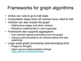 Frameworks for graph algorithms
• Vertex can vote to go to halt state
• Computation stops when all vertices have voted to halt.
• Vertices can also mutate the graph
   – Add/remove edges and other vertices
   – Mutations implemented in next superstep
• Framework also supports aggregators
   – Can maintain global summaries over the graph
   – Values communicated to all vertices before the next
     superstep
• Large scale graph processing tools leveraging Grid
   – Pregel (in Google)
   – Open source implementation Giraph
     https://github.com/aching/Giraph
 