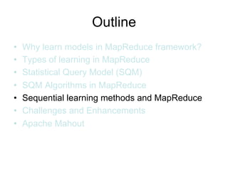 Outline
•   Why learn models in MapReduce framework?
•   Types of learning in MapReduce
•   Statistical Query Model (SQM)
•   SQM Algorithms in MapReduce
•   Sequential learning methods and MapReduce
•   Challenges and Enhancements
•   Apache Mahout
 