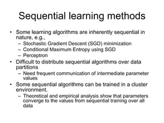 Sequential learning methods
• Some learning algorithms are inherently sequential in nature, e.g.,
   – Stochastic Gradient Descent (SGD) minimization
   – Conditional Maximum Entropy using SGD
   – Perceptron

• Difficult to distribute sequential algorithms over data partitions
   – Need frequent communication of intermediate parameter values

• Some sequential algorithms can be trained in a cluster environment.
   – Theoretical and empirical analysis show that parameters
     converge to the values from sequential training over all data
 