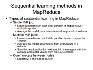 Sequential learning methods in
           MapReduce
• Types of sequential learning in MapReduce
  – Single M/R job:
     • Learn parameters on each data partition in mappers over
       multiple epochs
     • Average the model parameters from all mappers in a reducer
  – Multiple M/R jobs:
     • Learn parameters on each data partition in each mapper for
       1 epoch
     • Average the model parameters from all mappers in a
       reducer
     • Start the next iteration for next epoch in the mapper with the
       average parameter values from previous iteration
  – Communicate between nodes
     • Launch MPI on Hadoop cluster
 
