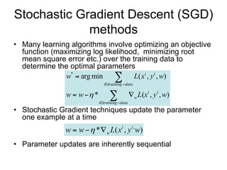 Stochastic Gradient Descent (SGD)
             methods
• Many learning algorithms involve optimizing an objective
  function (maximizing log likelihood, minimizing root
  mean square error etc.) over the training data to
  determine the optimal parameters
               w*  arg min         L( xi , y i , w)
                              itraining  data

               w  w  *         
                            itraining  data
                                                 w L(xi , y i , w)

• Stochastic Gradient techniques update the parameter
  one example at a time
               w  w  * w L( xi , y i , w)
• Parameter updates are inherently sequential
 