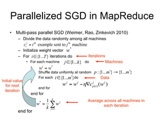 Parallelized SGD in MapReduce
    • Multi-pass parallel SGD (Weimer, Rao, Zinkevich 2010)
          – Divide the data randomly among all machines
                ctj  t th example sent to j th machine
                                            *
          – Initialize weight vector w
          – For i {1...T } iterations do                 Iterations
                 • For each machine      j {1...k}   do               Machines
                         wi  w*
                         Shuffle data uniformly at random    p :{1...m}  {1...m}
                         For each t {1...m} do                 Data
Initial value
  for next                             w j  w j c p (t ) (w j )
                                                      j

                         end for
  iteration
                    end for
                          1 k j
                       w  w
                         *                                Average across all machines in
                          k j 1                                  each iteration
          end for
 