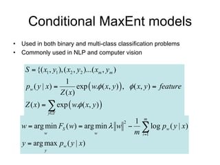 Conditional MaxEnt models
• Used in both binary and multi-class classification problems
• Commonly used in NLP and computer vision

    S  {( x1 , y1 ), ( x2 , y2 )...( xm , ym )
                     1
    pw ( y | x )         exp  w. ( x, y )  ,  ( x, y )  feature
                   Z ( x)
    Z ( x)   exp  w. ( x, y) 
                 yY

                                      1 m
   w  arg min FS ( w)  arg min  w   log pw ( y | x)
                                                  2

           w                w         m i 1
   y  arg max pw ( y | x)
             y
 