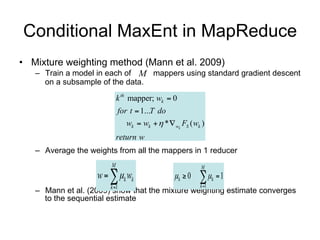 Conditional MaxEnt in MapReduce
• Mixture weighting method (Mann et al. 2009)
   – Train a model in each of mappers using standard gradient ascent on a
                              M
       subsample of the data.

                               k th mapper; wk  0
                                for t  1...T do
                                   wk  wk   *  wk FS ( wk )
                               return w
    – Average the weights from all the mappers in 1 reducer


                           M
                       w   k wk
                                                              M


                           k 1
                                                    k  0      k   1
    – Mann et al. (2009) show that the mixture weighting1 estimate converges to the
                                                       k
      sequential estimate
 
