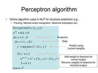 Perceptron algorithm
• Online algorithm used in NLP for structure prediction e.g.,
    – Parsing, Named entity recognition, Machine translation etc.

     Perceptron( D  {xi , yi })
     w(0)  0; k  0
     for n  1...N                                      N epochs
       for t  1... | D |                                    Data

         y '  arg max wk . f ( xt , y ' )                           Predict using
                    y'                                              current weights

         if ( y '  yt )
                                                               Add weight to features for
            w( k 1)  wk  f ( xt , yt )  f ( xt , y ' )          correct output
             k  k 1                                        Remove weights to features for
                                                                   incorrect output
     return wk
 