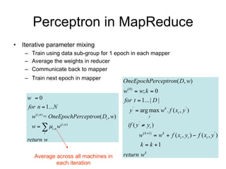 Perceptron in MapReduce
• Iterative parameter mixing
   – Train using data sub-group for 1 epoch in each mapper
   – Average the weights in reducer
   – Communicate back to mapper
   – Train next epoch in mapper                OneEpochPerceptron( D, w)
                                               w(0)  w; k  0
    w 0                                       for t  1... | D |
    for n  1...N
                                                  y '  arg max wk . f ( xt , y ' )
      w(i ,n ) = OneEpochPerceptron( Di , w)                 y'

      w   i , n w   (i ,n )                   if ( y '  yt )
                                                       w( k 1)  wk  f ( xt , yt )  f ( xt , y ' )
           i

    return w
                                                        k  k 1
       Average across all machines in          return wk
               each iteration
 