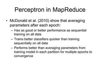 Perceptron in MapReduce
• McDonald et al. (2010) show that averaging
  parameters after each epoch:
  – Has as good or better performance as sequential
    training on all data
  – Trains better classifiers quicker than training
    sequentially on all data
  – Performs better than averaging parameters from
    training model in each partition for multiple epochs to
    convergence
 