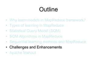 Outline
•   Why learn models in MapReduce framework?
•   Types of learning in MapReduce
•   Statistical Query Model (SQM)
•   SQM Algorithms in MapReduce
•   Sequential learning methods and MapReduce
•   Challenges and Enhancements
•   Apache Mahout
 