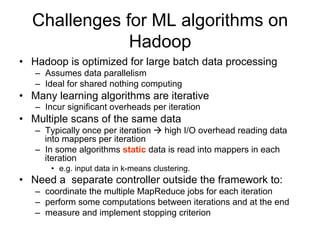 Challenges for ML algorithms on
              Hadoop
• Hadoop is optimized for large batch data processing
   – Assumes data parallelism
   – Ideal for shared nothing computing
• Many learning algorithms are iterative
   – Incur significant overheads per iteration
• Multiple scans of the same data
   – Typically once per iteration  high I/O overhead reading data
     into mappers per iteration
   – In some algorithms static data is read into mappers in each
     iteration
       • e.g. input data in k-means clustering.
• Need a separate controller outside the framework to:
   – coordinate the multiple MapReduce jobs for each iteration
   – perform some computations between iterations and at the end
   – measure and implement stopping criterion
 