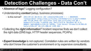 copyright © 2013pixlcloud | cyber security made visible
Detection Challenges - Data Con’t
• Absence of logs? Logging configuration?
• Understanding context (setup, business processes)
‣ Is this normal?
• Collecting the right information? Incident response finds we don’t collect
the right data (DNS logs, HTTP header sequences, PCAPs)
• Expert knowledge is not captured. Correlation rules are written by vendors
who don’t know the customer’s environment or by expensive consultants.
2011-07-22 20:34:51 282 ce6de14af68ce198 - - - OBSERVED
"unavailable" http://www.surfjunky.com/members/sj-a.php?r=44864  
200 TCP_NC_MISS GET text/html http www.surfjunky.com 80 /
members/sj-a.php ?r=66556 php "Mozilla/5.0 (Windows NT 6.1;
WOW64) AppleWebKit/534.24 (KHTML, like Gecko) Chrome/11.0.696.65
Safari/534.24" 82.137.200.42 1395 663 -
 