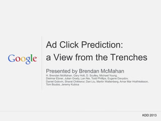 Google Confidential and Proprietary
Ad Click Prediction:
a View from the Trenches
Presented by Brendan McMahan
H. Brendan McMahan, Gary Holt, D. Sculley, Michael Young,
Dietmar Ebner, Julian Grady, Lan Nie, Todd Phillips, Eugene Davydov,
Daniel Golovin, Sharat Chikkerur, Dan Liu, Martin Wattenberg, Arnar Mar Hrafnkelsson,
Tom Boulos, Jeremy Kubica
KDD 2013
 