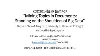 KDD2014読み会@PCP 
“Mining Topics in Documents: 
Standing on the Shoulders of Big Data” 
Zhiyuan Chen & Bing Liu (University of Illinois at Chicago) 
KDD2014読み会@2014/9/23 
住まいカンパニーNB室R&DデータマーケG 
Hiroki Takanashi 
(takanashi@r.recruit.co.jp / W+54219) 
※スライド中の図表、数式は原著論文から引用しました 
 