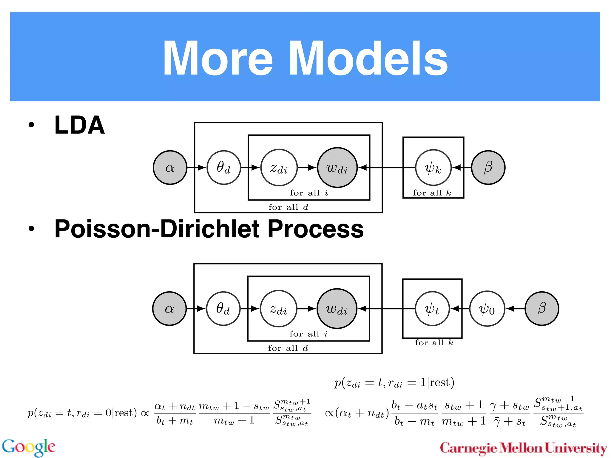 More Models
• LDA
• Poisson-Dirichlet Process
2.1 Latent Dirichlet Allocation
In LDA [3] one assumes that documents are mixture dis-
tributions of language models associated with individual
topics. That is, the documents are generated following the
graphical model below:
for all i
for all d
for all k
↵ ✓d zdi wdi k
For each document d draw a topic distribution ✓d from a
Dirichlet distribution with concentration parameter ↵
✓d ⇠ Dir(↵). (1)
For each topic t draw a word distribution from a Dirichlet
distribution with concentration parameter
t ⇠ Dir( ). (2)
For each word i 2 {1 . . . nd} in document d draw a topic
from the multinomial ✓d via
Sto
sampl
using
⌘tw a
Unfor
carefu
dense
Inst
amort
Here
in O(
numb
tional
does n
gle wo
chang
the ba
2.2
To
with m
for all i
for all d
for all k
↵ ✓d zdi wdi t 0
In a conventional topic model the language model is sim-
ply given by a multinomial draw from a Dirichlet distribu-
tion. This fails to exploit distribution information between
topics, such as the fact that all topics have the same common
underlying language. A means for addressing this problem
if n
Her
for
rameter a prevents a word to be sampled too often by im-
posing a penalty on its probability based on its frequency.
The combined model described explicityly in [5]:
✓d ⇠ Dir(↵) 0 ⇠ Dir( )
zdi ⇠ Discrete(✓d) t ⇠ PDP(b, a, 0)
wdi ⇠ Discrete ( zdi )
As can be seen, the document-speciﬁc part is identical to
LDA whereas the language model is rather more sophisti-
cated. Likewise, the collapsed inference scheme is analogous
to a Chinese Restaurant Process [6, 5]. The technical di -
culty arises from the fact that we are dealing with distribu-
tions over countable domains. Hence, we need to keep track
of multiplicities, i.e. whether any given token is drawn from
i or 0. This will require the introduction of additional
count variables in the collapsed inference algorithm.
Each topic is equivalent to a restaurant. Each token in the
document is equivalent to a customer. Each type of word
corresponds each type of dish served by the restaurant. The
same results in [6] can be used to derive the conditional
probability by introducing axillary variables:
• stw denotes the number of tables serving dish w in
restaurant t. Here t is the equivalent of a topic.
• rdi indicates whether wdi opens a new table in the
restaurant or not (to deal with multiplicities).
• mtw denotes the number of times dish w has been
served in restaurant t (analogously to nwk in LDA).
The conditional probability is given by:
p(zdi = t, rdi = 0|rest) /
↵t + ndt
bt + mt
mtw + 1 stw
mtw + 1
Smtw+1
stw,at
Smtw
stw,at
(7)
over topics. In other words, we add an extra level o
chy on the document side (compared to the extra h
on the language model used in the PDP).
for all i
for all d
for al
H ✓0 ✓d zdi wdi k
More formally, the joint distribution is as follows:
✓0 ⇠ DP(b0, H(·)) t ⇠ Dir( )
✓d ⇠ DP(b1, ✓0)
zdi ⇠ Discrete(✓d)
wdi ⇠ Discrete ( zdi )
By construction, DP(b0, H(·)) is a Dirichlet Process
lent to a Poisson Dirichlet Process PDP(b0, a, H(·))
discount parameter a set to 0. The base distributio
often assumed to be a uniform distribution in most
At ﬁrst, a base ✓0 is drawn from DP(b0, H(·)). T
erns how many topics there are in general, and wh
overall prevalence is. The latter is then used in the n
of the hierarchy to draw a document-speciﬁc distrib
that serves the same role as in LDA. The main di↵
that unlike in LDA, we use ✓0 to infer which topics
popular than others.
It is also possible to extend the model to more t
levels of hierarchy, such as the inﬁnite mixture mo
Similar to Poisson Dirichlet Process, an equivalent
Restaurant Franchise analogy [6, 19] exists for H
cal Dirichlet Process with multiple levels. In this
each Dirichlet Process is mapped to a single Chinese
for all i
for all d
for all k
d zdi wdi t 0
entional topic model the language model is sim-
y a multinomial draw from a Dirichlet distribu-
if no additional ’table’ is opened by word wdi. Otherwise
p(zdi = t, rdi = 1|rest) (8
/(↵t + ndt)
bt + atst
bt + mt
stw + 1
mtw + 1
+ stw
¯ + st
Smtw+1
stw+1,at
Smtw
stw,at
Here SN
M,a is the generalized Stirling number. It is given b
 