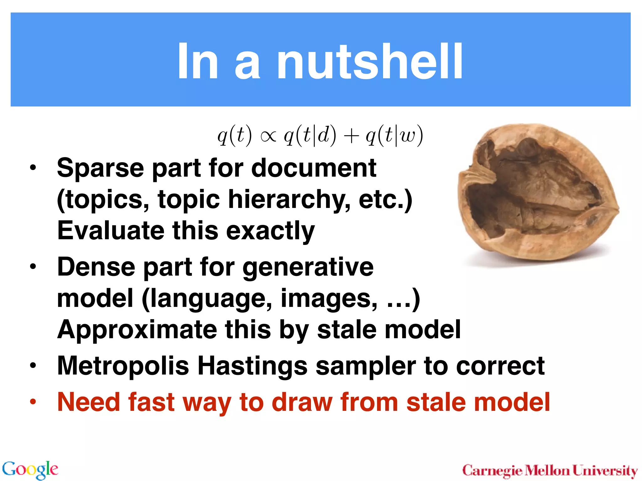 In a nutshell
• Sparse part for document 
(topics, topic hierarchy, etc.) 
Evaluate this exactly
• Dense part for generative 
model (language, images, …) 
Approximate this by stale model
• Metropolis Hastings sampler to correct
• Need fast way to draw from stale model
q(t) / q(t|d) + q(t|w)
 